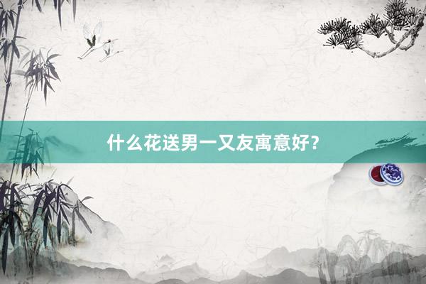 什么花送男一又友寓意好？